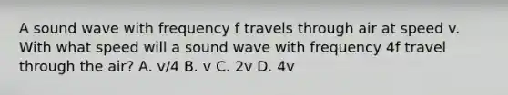 A sound wave with frequency f travels through air at speed v. With what speed will a sound wave with frequency 4f travel through the air? A. v/4 B. v C. 2v D. 4v