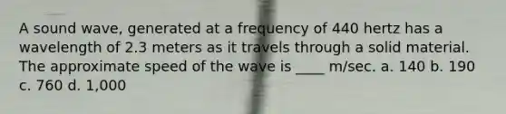 A sound wave, generated at a frequency of 440 hertz has a wavelength of 2.3 meters as it travels through a solid material. The approximate speed of the wave is ____ m/sec. a. 140 b. 190 c. 760 d. 1,000