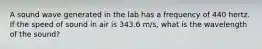 A sound wave generated in the lab has a frequency of 440 hertz. If the speed of sound in air is 343.6 m/s, what is the wavelength of the sound?