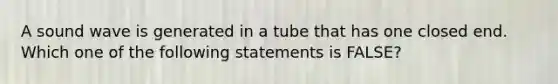 A sound wave is generated in a tube that has one closed end. Which one of the following statements is FALSE?