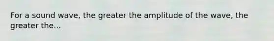 For a sound wave, the greater the amplitude of the wave, the greater the...