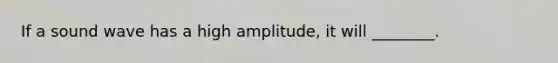 If a sound wave has a high amplitude, it will ________.