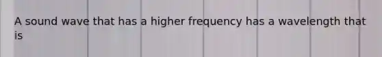 A sound wave that has a higher frequency has a wavelength that is