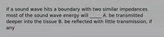 if a sound wave hits a boundary with two similar impedances most of the sound wave energy will _____ A. be transmitted deeper into the tissue B. be reflected with little transmission, if any