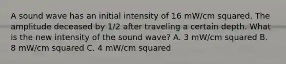 A sound wave has an initial intensity of 16 mW/cm squared. The amplitude deceased by 1/2 after traveling a certain depth. What is the new intensity of the sound wave? A. 3 mW/cm squared B. 8 mW/cm squared C. 4 mW/cm squared