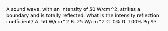 A sound wave, with an intensity of 50 W/cm^2, strikes a boundary and is totally reflected. What is the intensity reflection coefficient? A. 50 W/cm^2 B. 25 W/cm^2 C. 0% D. 100% Pg 93