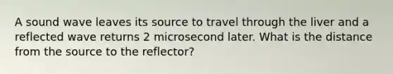 A sound wave leaves its source to travel through the liver and a reflected wave returns 2 microsecond later. What is the distance from the source to the reflector?