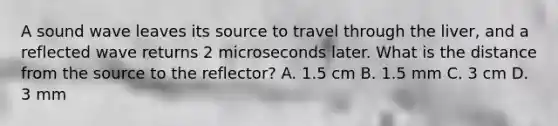 A sound wave leaves its source to travel through the liver, and a reflected wave returns 2 microseconds later. What is the distance from the source to the reflector? A. 1.5 cm B. 1.5 mm C. 3 cm D. 3 mm