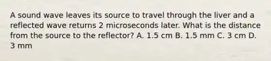 A sound wave leaves its source to travel through the liver and a reflected wave returns 2 microseconds later. What is the distance from the source to the reflector? A. 1.5 cm B. 1.5 mm C. 3 cm D. 3 mm