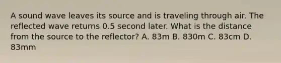 A sound wave leaves its source and is traveling through air. The reflected wave returns 0.5 second later. What is the distance from the source to the reflector? A. 83m B. 830m C. 83cm D. 83mm