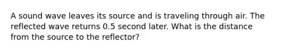 A sound wave leaves its source and is traveling through air. The reflected wave returns 0.5 second later. What is the distance from the source to the reflector?