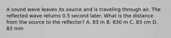 A sound wave leaves its source and is traveling through air. The reflected wave returns 0.5 second later. What is the distance from the source to the reflector? A. 83 m B. 830 m C. 83 cm D. 83 mm