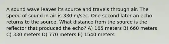 A sound wave leaves its source and travels through air. The speed of sound in air is 330 m/sec. One second later an echo returns to the source. What distance from the source is the reflector that produced the echo? A) 165 meters B) 660 meters C) 330 meters D) 770 meters E) 1540 meters