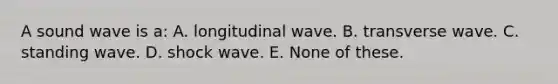 A sound wave is a: A. longitudinal wave. B. transverse wave. C. standing wave. D. shock wave. E. None of these.