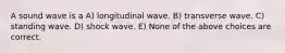 A sound wave is a A) longitudinal wave. B) transverse wave. C) standing wave. D) shock wave. E) None of the above choices are correct.