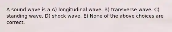 A sound wave is a A) longitudinal wave. B) transverse wave. C) standing wave. D) shock wave. E) None of the above choices are correct.