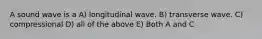 A sound wave is a A) longitudinal wave. B) transverse wave. C) compressional D) all of the above E) Both A and C