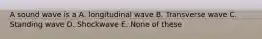 A sound wave is a A. longitudinal wave B. Transverse wave C. Standing wave D. Shockwave E. None of these