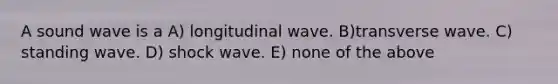 A sound wave is a A) longitudinal wave. B)transverse wave. C) standing wave. D) shock wave. E) none of the above