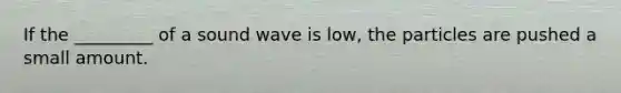 If the _________ of a sound wave is low, the particles are pushed a small amount.