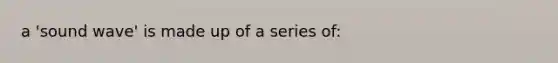 a 'sound wave' is made up of a series of: