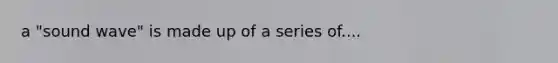 a "sound wave" is made up of a series of....