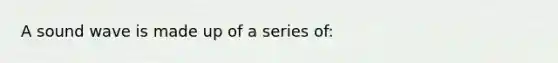 A sound wave is made up of a series of: