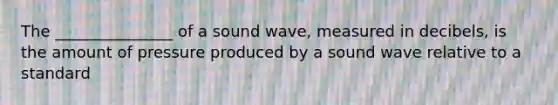 The _______________ of a sound wave, measured in decibels, is the amount of pressure produced by a sound wave relative to a standard