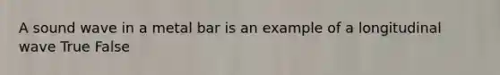 A sound wave in a metal bar is an example of a longitudinal wave True False