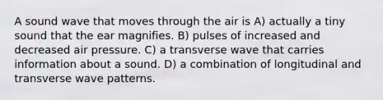 A sound wave that moves through the air is A) actually a tiny sound that the ear magnifies. B) pulses of increased and decreased air pressure. C) a transverse wave that carries information about a sound. D) a combination of longitudinal and transverse wave patterns.