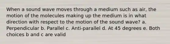 When a sound wave moves through a medium such as air, the motion of the molecules making up the medium is in what direction with respect to the motion of the sound wave? a. Perpendicular b. Parallel c. Anti-parallel d. At 45 degrees e. Both choices b and c are valid