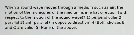 When a sound wave moves through a medium such as air, the motion of the molecules of the medium is in what direction (with respect to the motion of the sound wave)? 1) perpendicular 2) parallel 3) anti-parallel (in opposite direction) 4) Both choices B and C are valid. 5) None of the above.