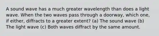 A sound wave has a much greater wavelength than does a light wave. When the two waves pass through a doorway, which one, if either, diffracts to a greater extent? (a) The sound wave (b) The light wave (c) Both waves diffract by the same amount.