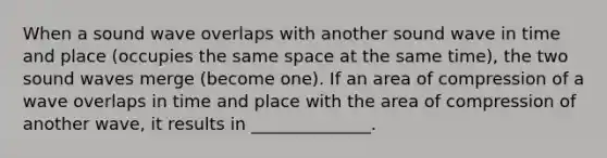 When a sound wave overlaps with another sound wave in time and place (occupies the same space at the same time), the two sound waves merge (become one). If an area of compression of a wave overlaps in time and place with the area of compression of another wave, it results in ______________.