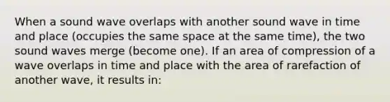 When a sound wave overlaps with another sound wave in time and place (occupies the same space at the same time), the two sound waves merge (become one). If an area of compression of a wave overlaps in time and place with the area of rarefaction of another wave, it results in: