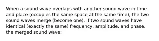 When a sound wave overlaps with another sound wave in time and place (occupies the same space at the same time), the two sound waves merge (become one). If two sound waves have identical (exactly the same) frequency, amplitude, and phase, the merged sound wave: