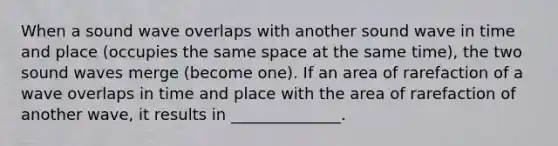 When a sound wave overlaps with another sound wave in time and place (occupies the same space at the same time), the two sound waves merge (become one). If an area of rarefaction of a wave overlaps in time and place with the area of rarefaction of another wave, it results in ______________.