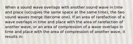 When a sound wave overlaps with another sound wave in time and place (occupies the same space at the same time), the two sound waves merge (become one). If an area of rarefaction of a wave overlaps in time and place with the area of rarefaction of another wave, or an area of compression of a wave overlaps in time and place with the area of compression of another wave, it results in: