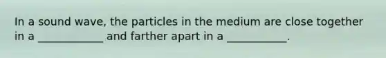 In a sound wave, the particles in the medium are close together in a ____________ and farther apart in a ___________.