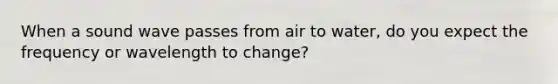 When a sound wave passes from air to water, do you expect the frequency or wavelength to change?