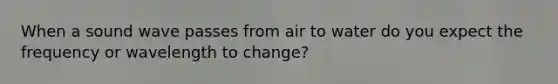 When a sound wave passes from air to water do you expect the frequency or wavelength to change?