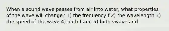 When a sound wave passes from air into water, what properties of the wave will change? 1) the frequency f 2) the wavelength 3) the speed of the wave 4) both f and 5) both vwave and