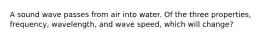 A sound wave passes from air into water. Of the three properties, frequency, wavelength, and wave speed, which will change?