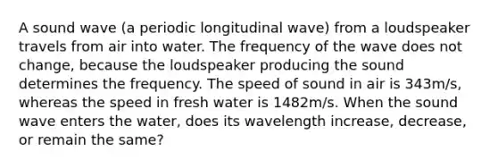 A sound wave (a periodic longitudinal wave) from a loudspeaker travels from air into water. The frequency of the wave does not change, because the loudspeaker producing the sound determines the frequency. The speed of sound in air is 343m/s, whereas the speed in fresh water is 1482m/s. When the sound wave enters the water, does its wavelength increase, decrease, or remain the same?