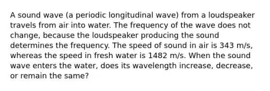 A sound wave (a periodic <a href='https://www.questionai.com/knowledge/kXy9EM6ny8-longitudinal-wave' class='anchor-knowledge'>longitudinal wave</a>) from a loudspeaker travels from air into water. The frequency of the wave does not change, because the loudspeaker producing the sound determines the frequency. The <a href='https://www.questionai.com/knowledge/kxcdyc5t7b-speed-of-sound' class='anchor-knowledge'>speed of sound</a> in air is 343 m/s, whereas the speed in fresh water is 1482 m/s. When the sound wave enters the water, does its wavelength increase, decrease, or remain the same?