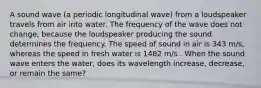 A sound wave (a periodic longitudinal wave) from a loudspeaker travels from air into water. The frequency of the wave does not change, because the loudspeaker producing the sound determines the frequency. The speed of sound in air is 343 m/s, whereas the speed in fresh water is 1482 m/s . When the sound wave enters the water, does its wavelength increase, decrease, or remain the same?