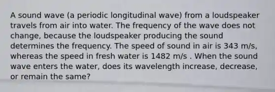 A sound wave (a periodic longitudinal wave) from a loudspeaker travels from air into water. The frequency of the wave does not change, because the loudspeaker producing the sound determines the frequency. The speed of sound in air is 343 m/s, whereas the speed in fresh water is 1482 m/s . When the sound wave enters the water, does its wavelength increase, decrease, or remain the same?