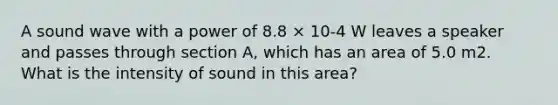 A sound wave with a power of 8.8 × 10-4 W leaves a speaker and passes through section A, which has an area of 5.0 m2. What is the intensity of sound in this area?