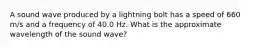 A sound wave produced by a lightning bolt has a speed of 660 m/s and a frequency of 40.0 Hz. What is the approximate wavelength of the sound wave?