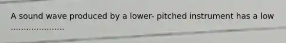 A sound wave produced by a lower- pitched instrument has a low .....................